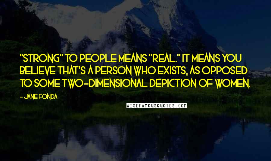 Jane Fonda Quotes: "Strong" to people means "real." It means you believe that's a person who exists, as opposed to some two-dimensional depiction of women.