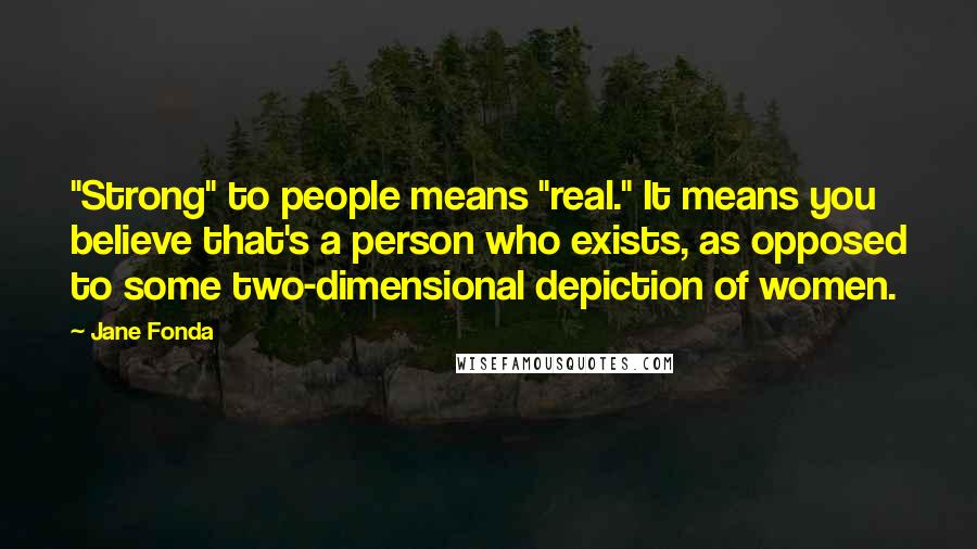 Jane Fonda Quotes: "Strong" to people means "real." It means you believe that's a person who exists, as opposed to some two-dimensional depiction of women.