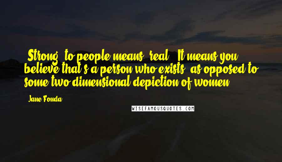 Jane Fonda Quotes: "Strong" to people means "real." It means you believe that's a person who exists, as opposed to some two-dimensional depiction of women.