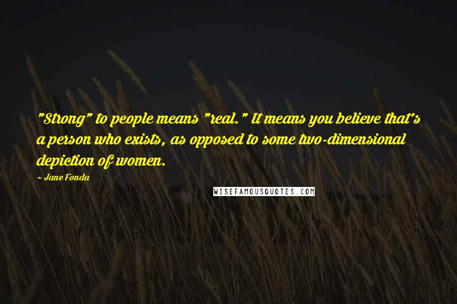 Jane Fonda Quotes: "Strong" to people means "real." It means you believe that's a person who exists, as opposed to some two-dimensional depiction of women.