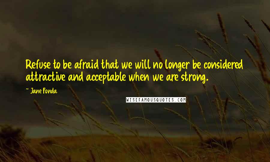 Jane Fonda Quotes: Refuse to be afraid that we will no longer be considered attractive and acceptable when we are strong.