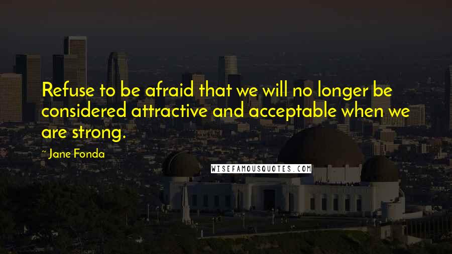 Jane Fonda Quotes: Refuse to be afraid that we will no longer be considered attractive and acceptable when we are strong.
