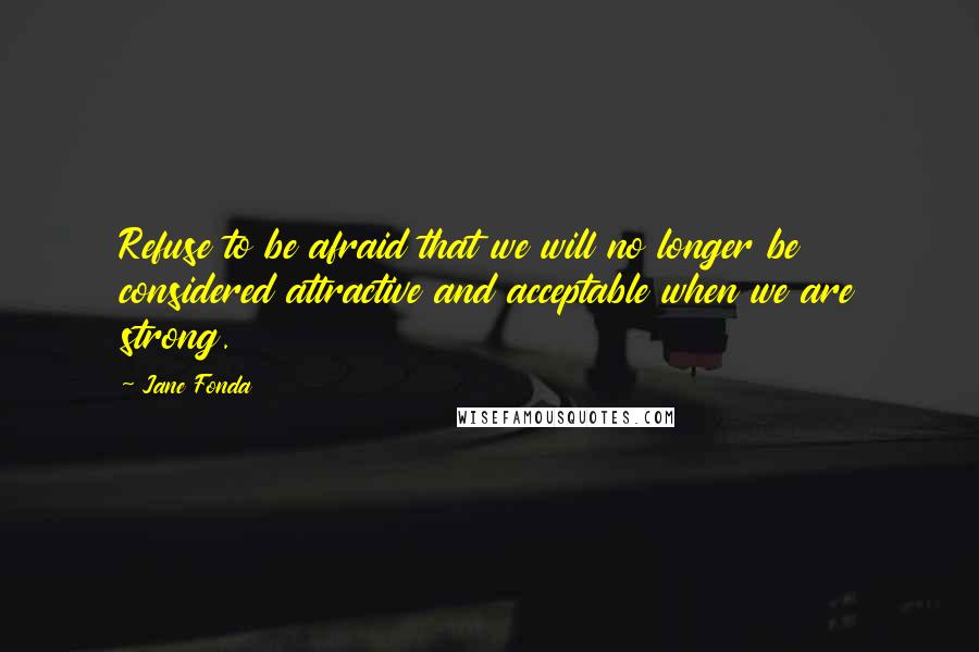 Jane Fonda Quotes: Refuse to be afraid that we will no longer be considered attractive and acceptable when we are strong.