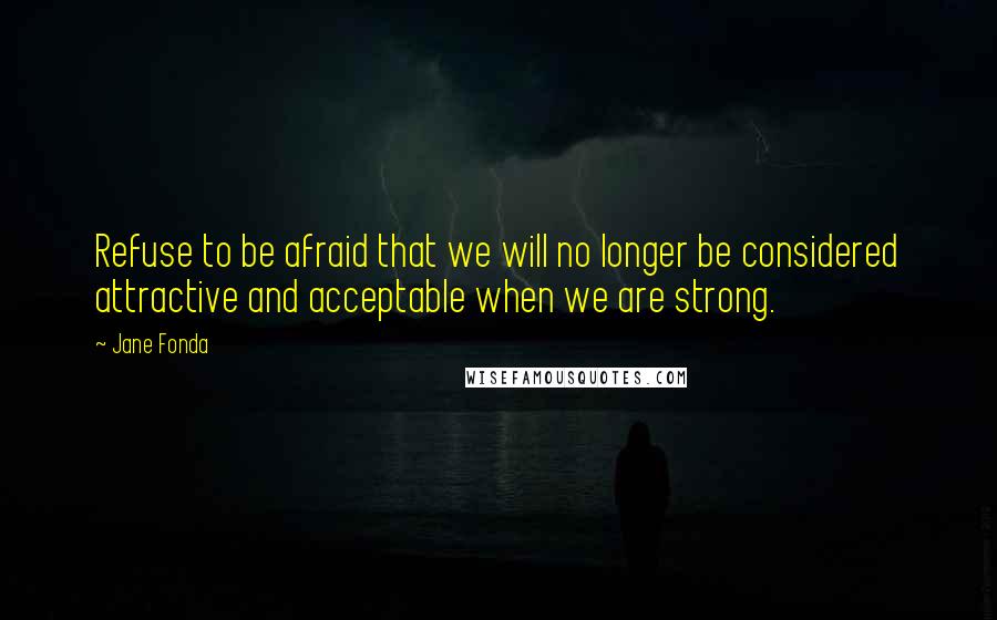 Jane Fonda Quotes: Refuse to be afraid that we will no longer be considered attractive and acceptable when we are strong.