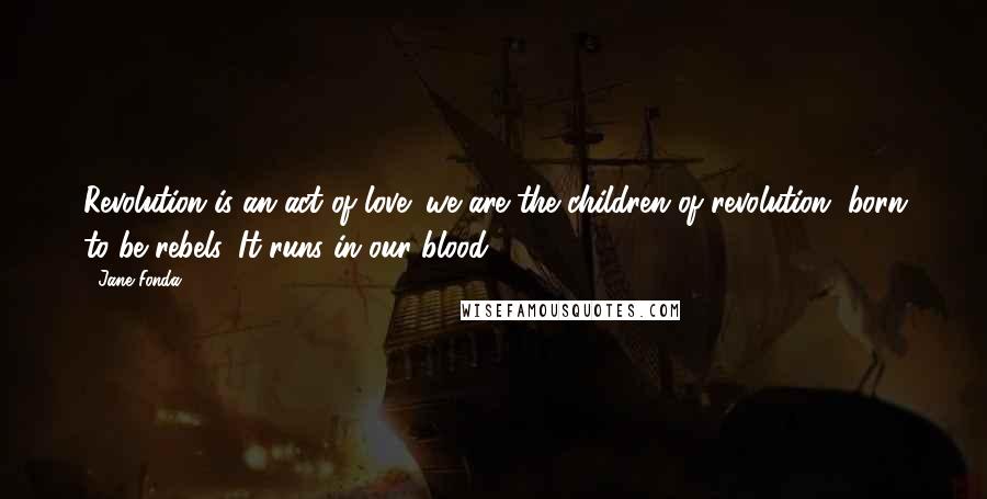 Jane Fonda Quotes: Revolution is an act of love; we are the children of revolution, born to be rebels. It runs in our blood.