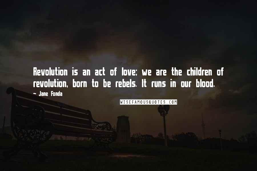 Jane Fonda Quotes: Revolution is an act of love; we are the children of revolution, born to be rebels. It runs in our blood.