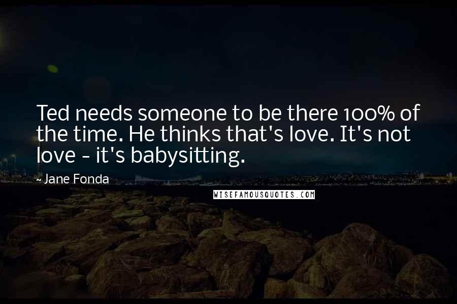 Jane Fonda Quotes: Ted needs someone to be there 100% of the time. He thinks that's love. It's not love - it's babysitting.
