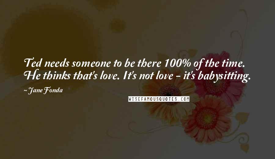 Jane Fonda Quotes: Ted needs someone to be there 100% of the time. He thinks that's love. It's not love - it's babysitting.