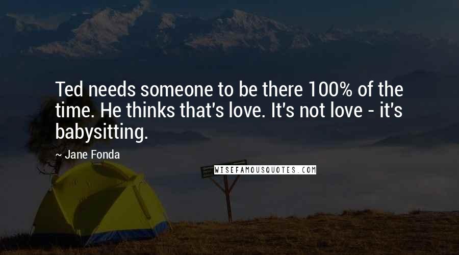 Jane Fonda Quotes: Ted needs someone to be there 100% of the time. He thinks that's love. It's not love - it's babysitting.