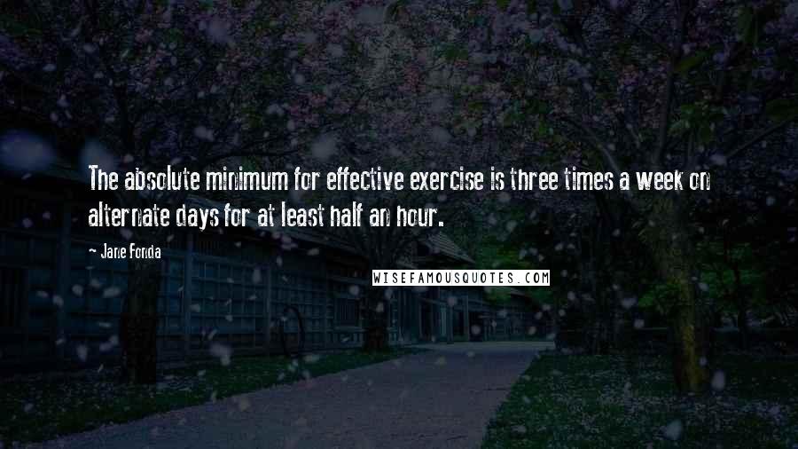 Jane Fonda Quotes: The absolute minimum for effective exercise is three times a week on alternate days for at least half an hour.