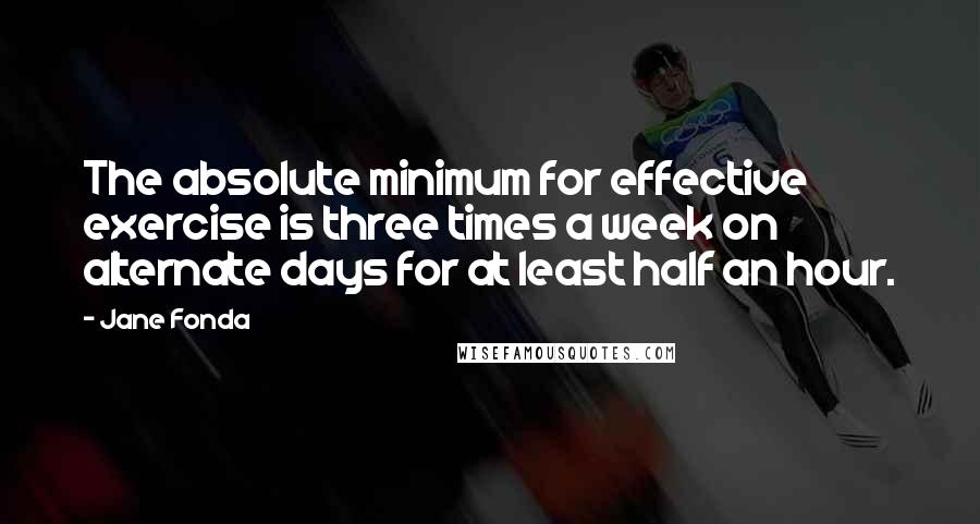 Jane Fonda Quotes: The absolute minimum for effective exercise is three times a week on alternate days for at least half an hour.