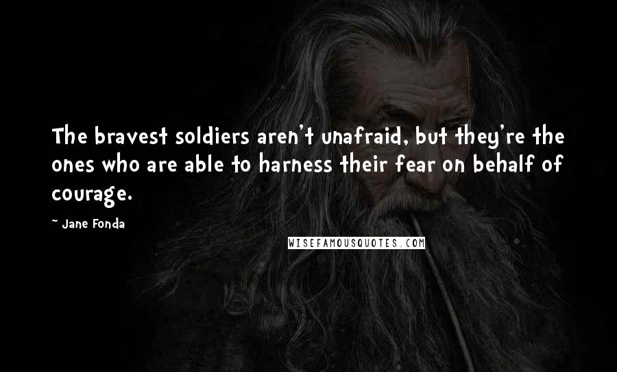 Jane Fonda Quotes: The bravest soldiers aren't unafraid, but they're the ones who are able to harness their fear on behalf of courage.