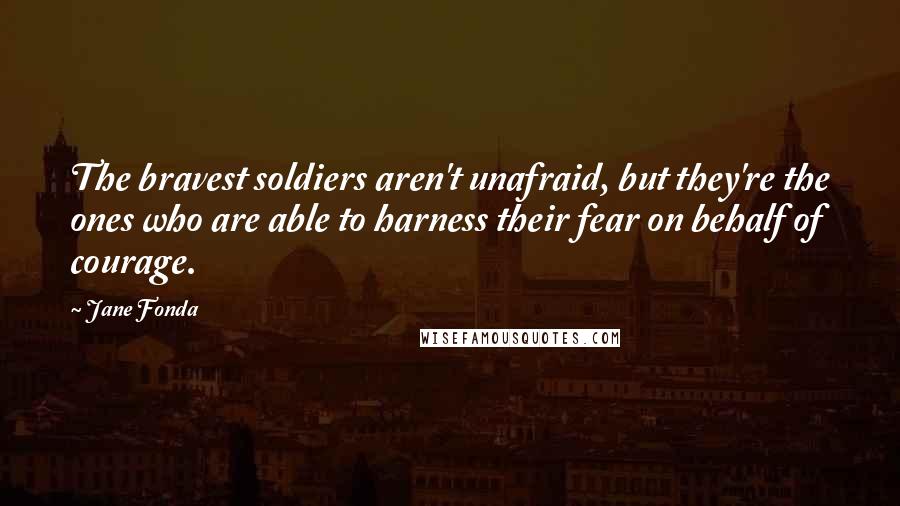 Jane Fonda Quotes: The bravest soldiers aren't unafraid, but they're the ones who are able to harness their fear on behalf of courage.