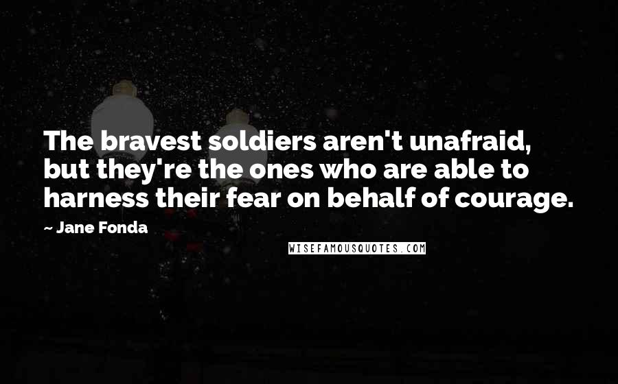 Jane Fonda Quotes: The bravest soldiers aren't unafraid, but they're the ones who are able to harness their fear on behalf of courage.