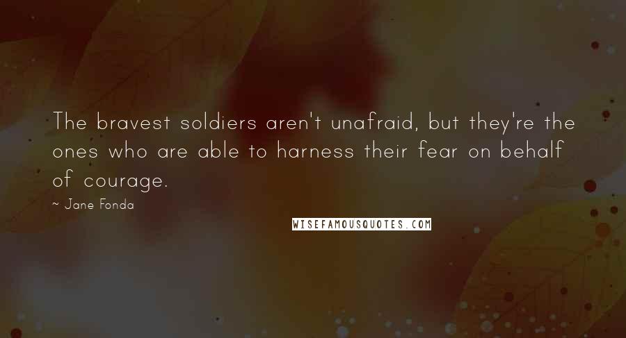 Jane Fonda Quotes: The bravest soldiers aren't unafraid, but they're the ones who are able to harness their fear on behalf of courage.