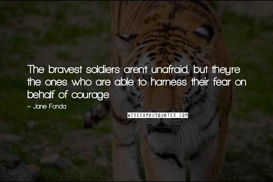 Jane Fonda Quotes: The bravest soldiers aren't unafraid, but they're the ones who are able to harness their fear on behalf of courage.