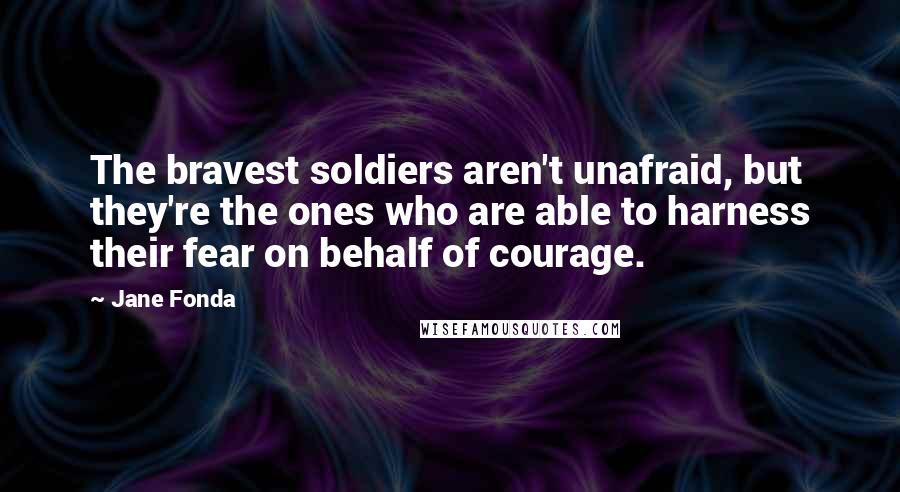 Jane Fonda Quotes: The bravest soldiers aren't unafraid, but they're the ones who are able to harness their fear on behalf of courage.