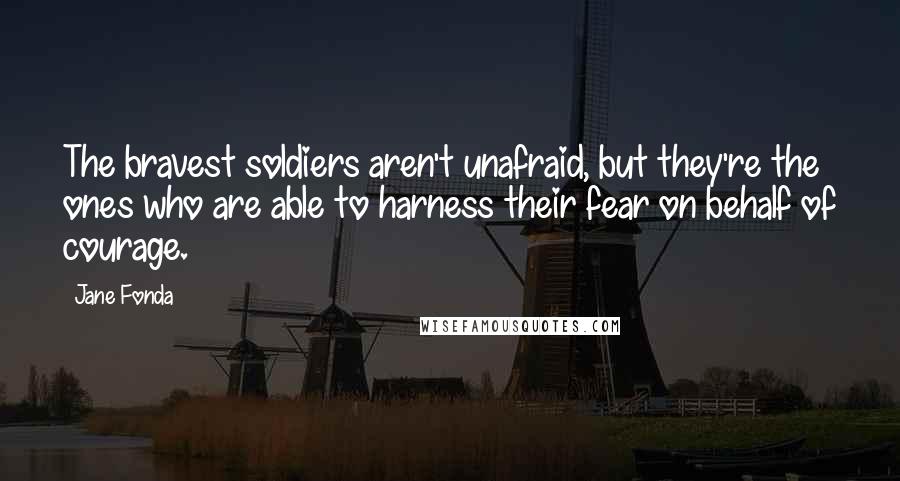 Jane Fonda Quotes: The bravest soldiers aren't unafraid, but they're the ones who are able to harness their fear on behalf of courage.