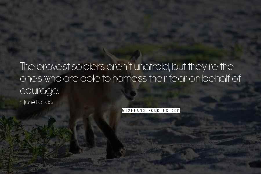 Jane Fonda Quotes: The bravest soldiers aren't unafraid, but they're the ones who are able to harness their fear on behalf of courage.