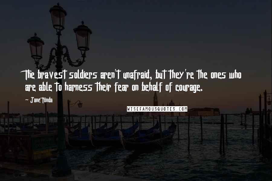 Jane Fonda Quotes: The bravest soldiers aren't unafraid, but they're the ones who are able to harness their fear on behalf of courage.