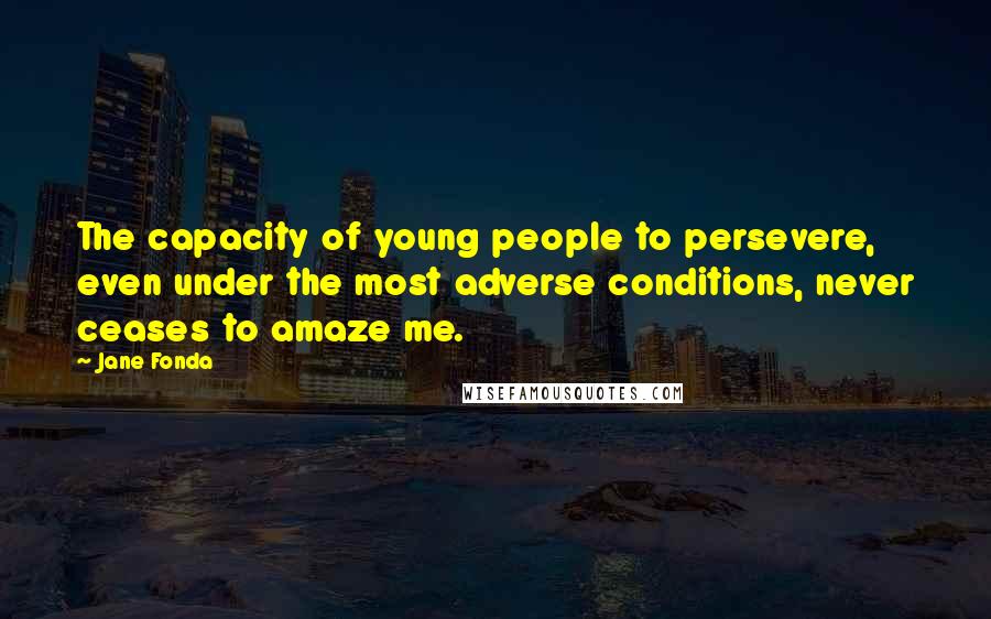 Jane Fonda Quotes: The capacity of young people to persevere, even under the most adverse conditions, never ceases to amaze me.