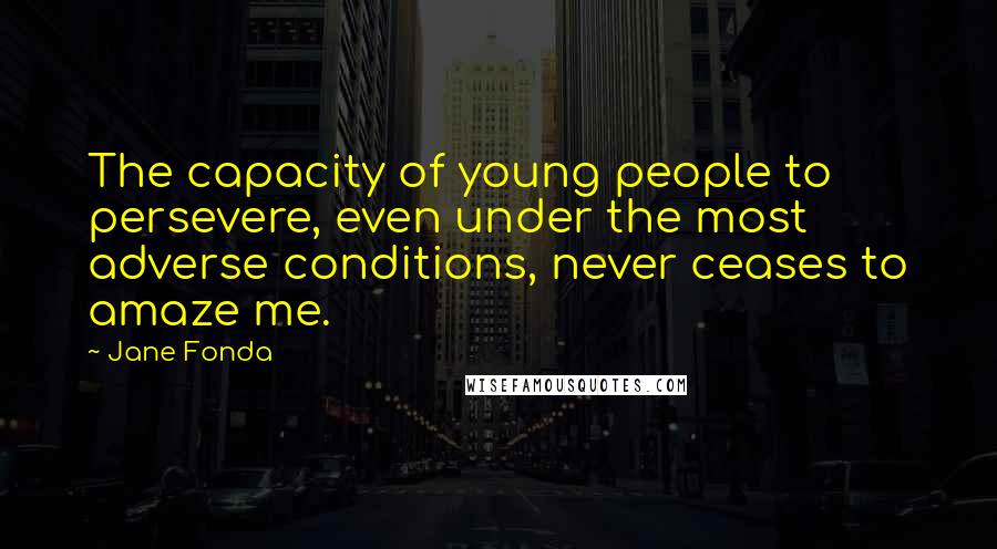 Jane Fonda Quotes: The capacity of young people to persevere, even under the most adverse conditions, never ceases to amaze me.