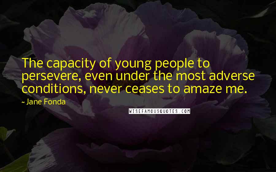 Jane Fonda Quotes: The capacity of young people to persevere, even under the most adverse conditions, never ceases to amaze me.