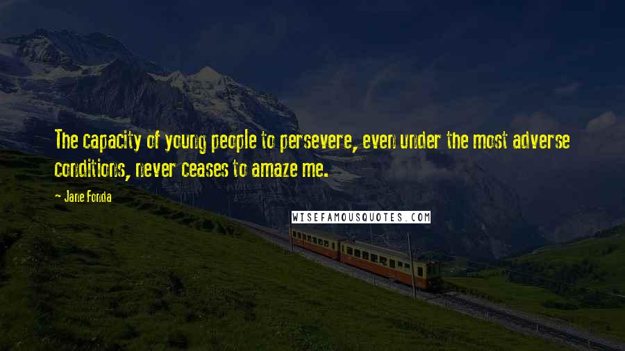 Jane Fonda Quotes: The capacity of young people to persevere, even under the most adverse conditions, never ceases to amaze me.