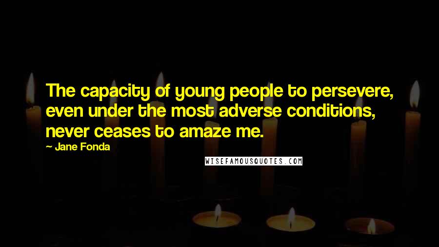 Jane Fonda Quotes: The capacity of young people to persevere, even under the most adverse conditions, never ceases to amaze me.