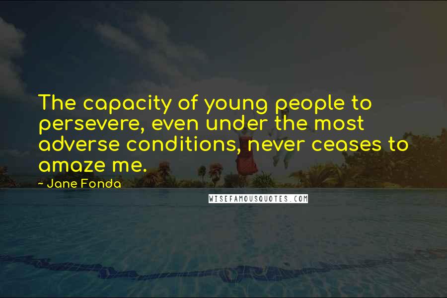 Jane Fonda Quotes: The capacity of young people to persevere, even under the most adverse conditions, never ceases to amaze me.