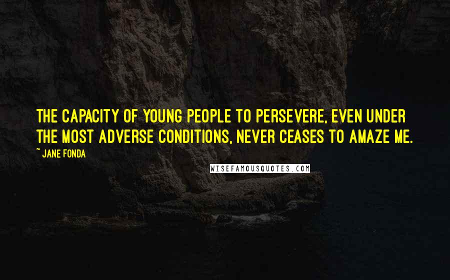 Jane Fonda Quotes: The capacity of young people to persevere, even under the most adverse conditions, never ceases to amaze me.