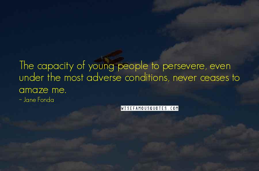 Jane Fonda Quotes: The capacity of young people to persevere, even under the most adverse conditions, never ceases to amaze me.