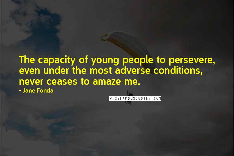 Jane Fonda Quotes: The capacity of young people to persevere, even under the most adverse conditions, never ceases to amaze me.