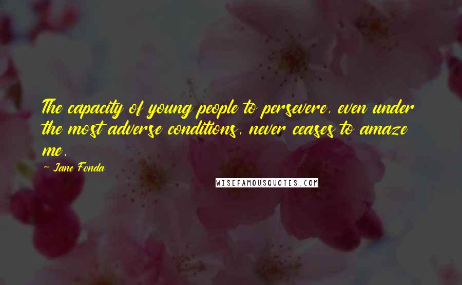 Jane Fonda Quotes: The capacity of young people to persevere, even under the most adverse conditions, never ceases to amaze me.