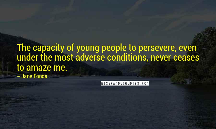 Jane Fonda Quotes: The capacity of young people to persevere, even under the most adverse conditions, never ceases to amaze me.