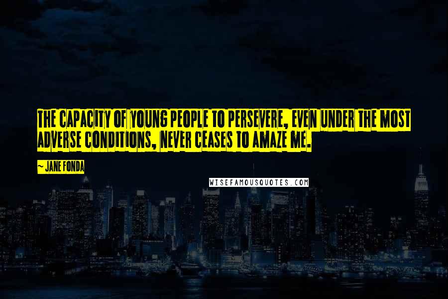 Jane Fonda Quotes: The capacity of young people to persevere, even under the most adverse conditions, never ceases to amaze me.