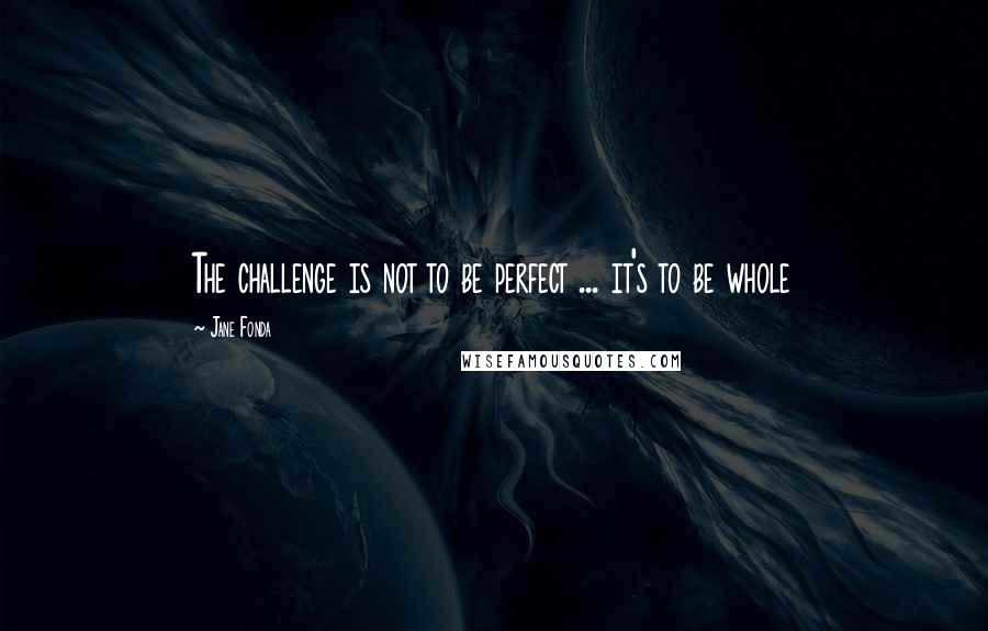 Jane Fonda Quotes: The challenge is not to be perfect ... it's to be whole