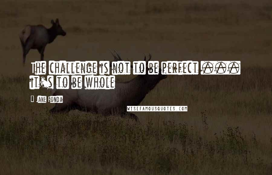 Jane Fonda Quotes: The challenge is not to be perfect ... it's to be whole
