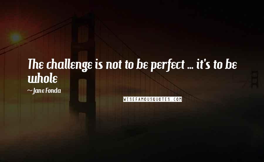 Jane Fonda Quotes: The challenge is not to be perfect ... it's to be whole