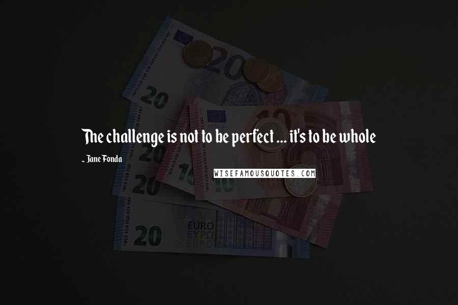 Jane Fonda Quotes: The challenge is not to be perfect ... it's to be whole