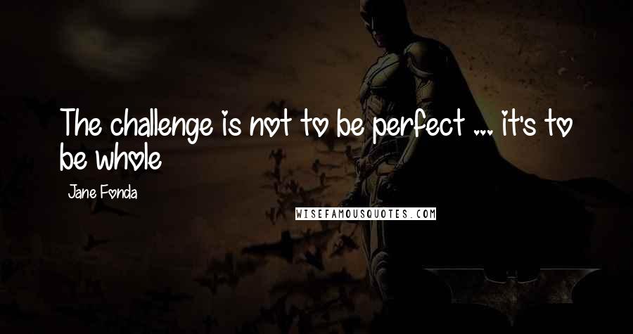 Jane Fonda Quotes: The challenge is not to be perfect ... it's to be whole