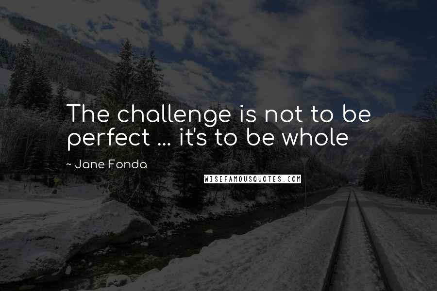 Jane Fonda Quotes: The challenge is not to be perfect ... it's to be whole