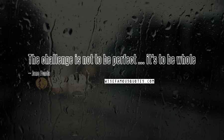 Jane Fonda Quotes: The challenge is not to be perfect ... it's to be whole