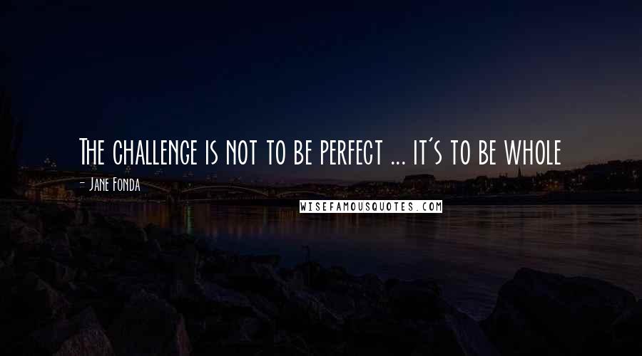Jane Fonda Quotes: The challenge is not to be perfect ... it's to be whole