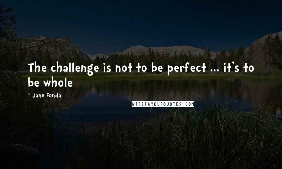 Jane Fonda Quotes: The challenge is not to be perfect ... it's to be whole