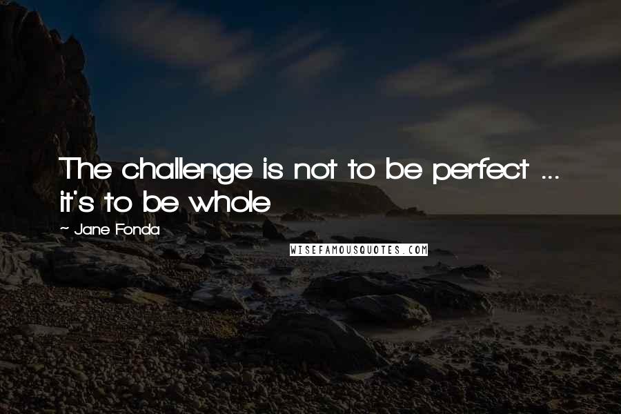 Jane Fonda Quotes: The challenge is not to be perfect ... it's to be whole