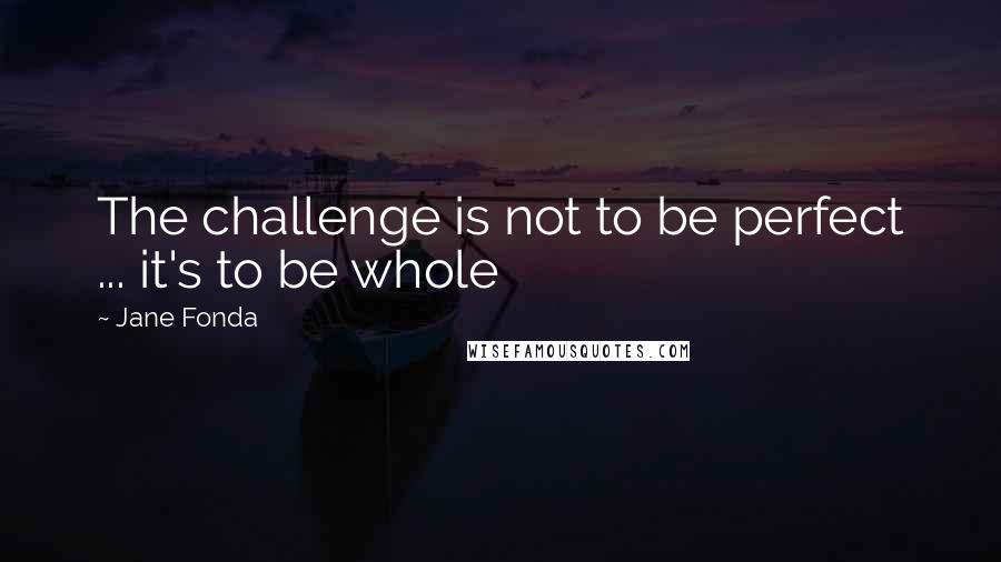 Jane Fonda Quotes: The challenge is not to be perfect ... it's to be whole