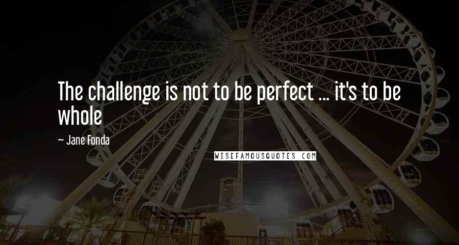 Jane Fonda Quotes: The challenge is not to be perfect ... it's to be whole