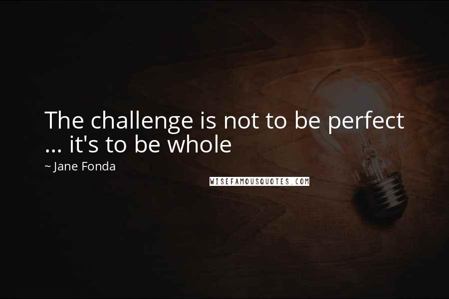 Jane Fonda Quotes: The challenge is not to be perfect ... it's to be whole