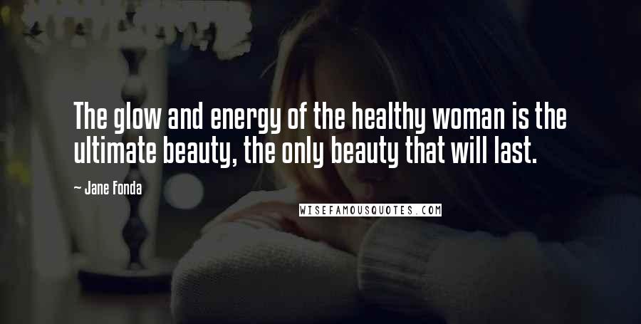 Jane Fonda Quotes: The glow and energy of the healthy woman is the ultimate beauty, the only beauty that will last.